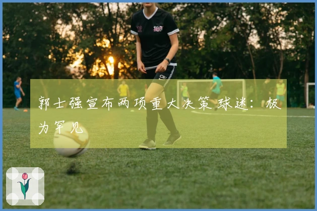 郭士强宣布两项重大决策 球迷：极为罕见