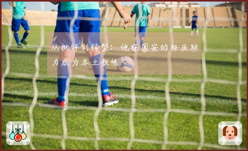 从批评到转型：他在国安的经历助力成为本土教练