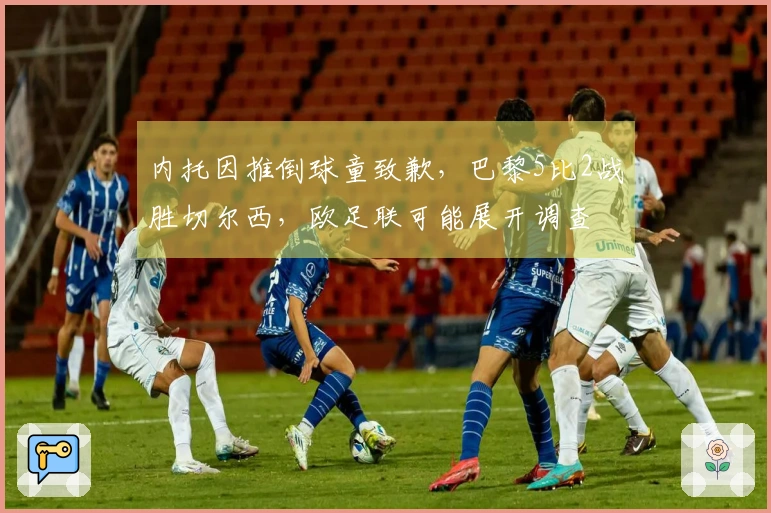 内托因推倒球童致歉，巴黎5比2战胜切尔西，欧足联可能展开调查