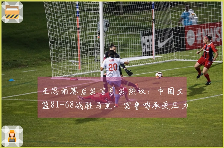 王思雨赛后发言引发热议，中国女篮81-68战胜马里，宫鲁鸣承受压力