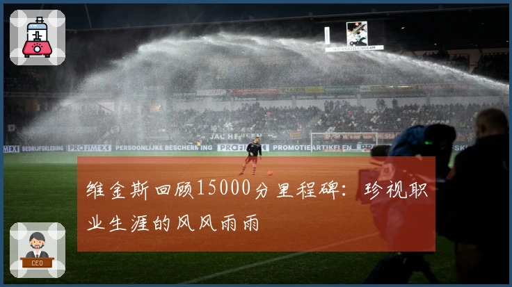 维金斯回顾15000分里程碑：珍视职业生涯的风风雨雨