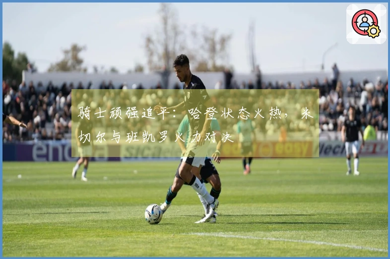 骑士顽强追平：哈登状态火热，米切尔与班凯罗火力对决