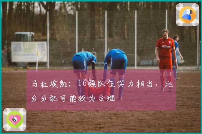 马杜埃凯：16强队伍实力相当，比分分配可能较为合理