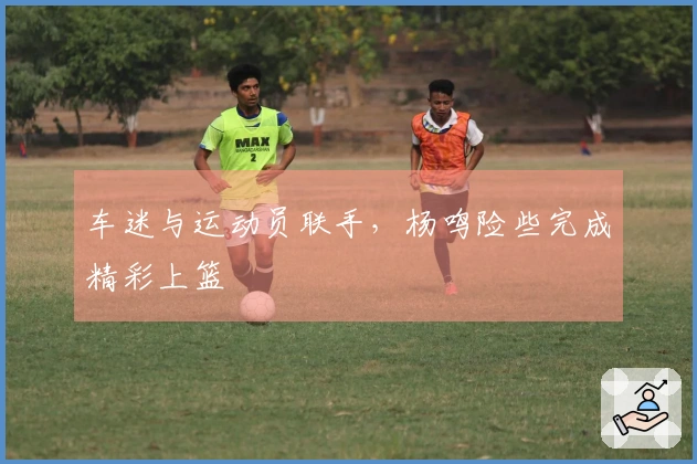 车迷与运动员联手，杨鸣险些完成精彩上篮