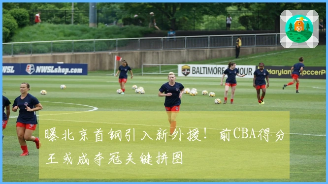 曝北京首钢引入新外援！前CBA得分王或成夺冠关键拼图