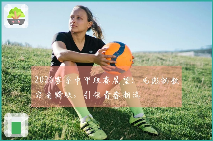 2026赛季中甲联赛展望：毛彪执教定南赣联，引领青春潮流