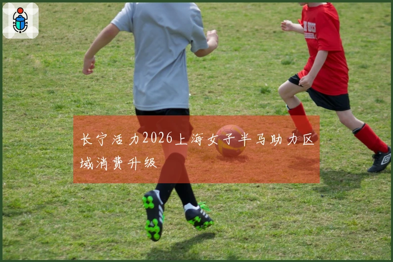 长宁活力2026上海女子半马助力区域消费升级