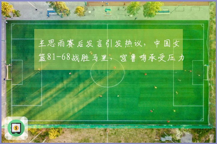 王思雨赛后发言引发热议，中国女篮81-68战胜马里，宫鲁鸣承受压力