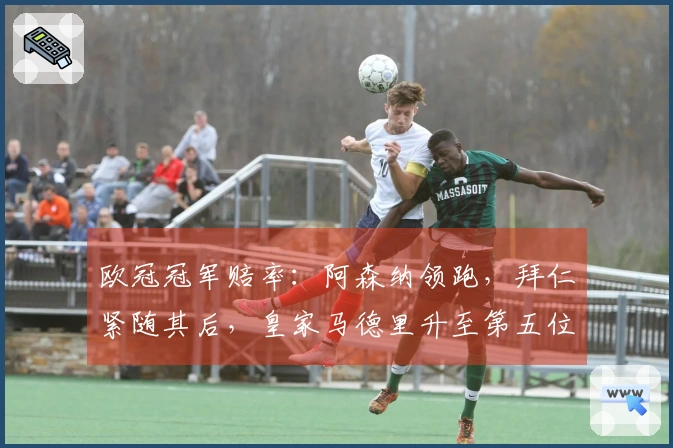 欧冠冠军赔率：阿森纳领跑，拜仁紧随其后，皇家马德里升至第五位