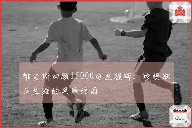 维金斯回顾15000分里程碑：珍视职业生涯的风风雨雨