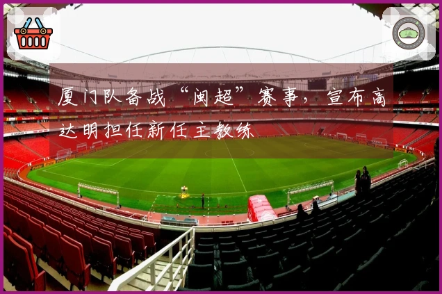 厦门队备战“闽超”赛事，宣布高达明担任新任主教练