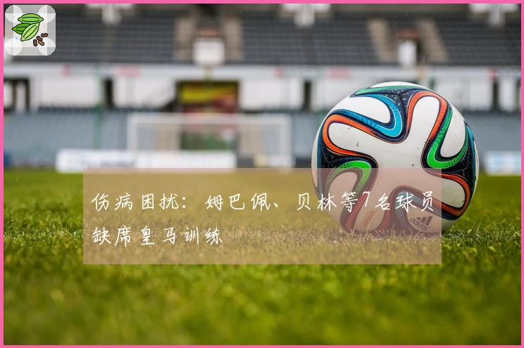 伤病困扰：姆巴佩、贝林等7名球员缺席皇马训练