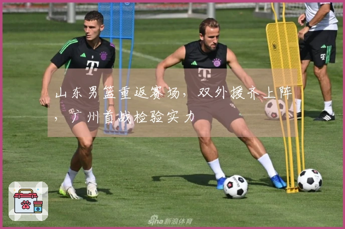 山东男篮重返赛场，双外援齐上阵，广州首战检验实力