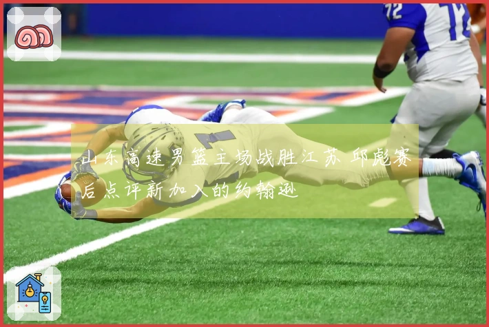 山东高速男篮主场战胜江苏 邱彪赛后点评新加入的约翰逊