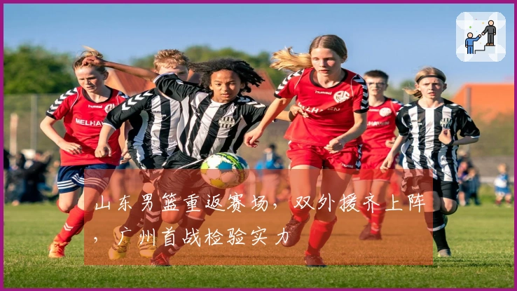 山东男篮重返赛场，双外援齐上阵，广州首战检验实力