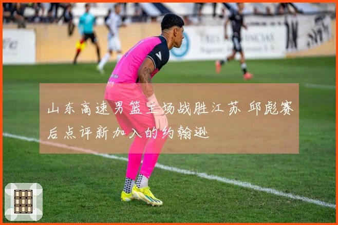 山东高速男篮主场战胜江苏 邱彪赛后点评新加入的约翰逊