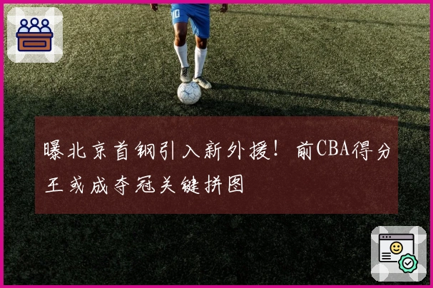 曝北京首钢引入新外援！前CBA得分王或成夺冠关键拼图