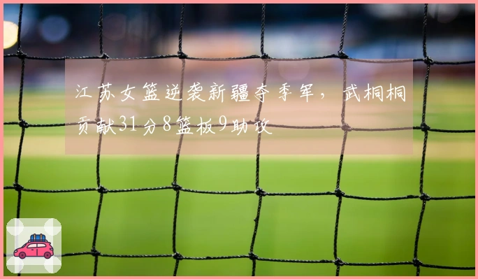 江苏女篮逆袭新疆夺季军，武桐桐贡献31分8篮板9助攻