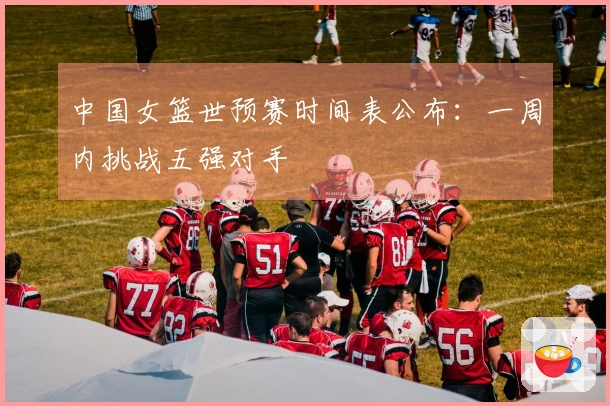 中国女篮世预赛时间表公布：一周内挑战五强对手