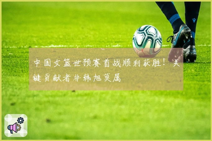 中国女篮世预赛首战顺利获胜！关键贡献者非韩旭莫属