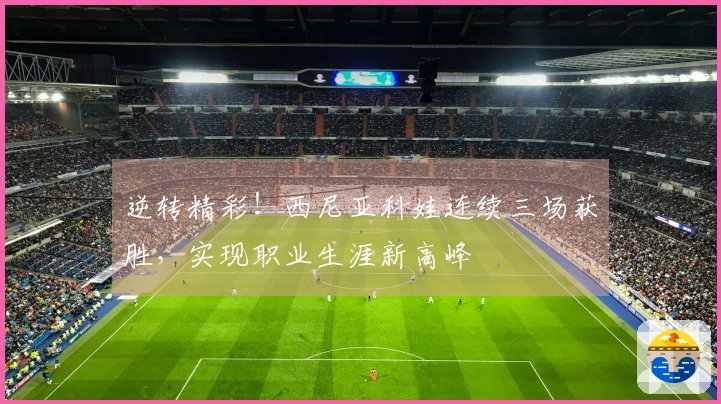 逆转精彩！西尼亚科娃连续三场获胜，实现职业生涯新高峰