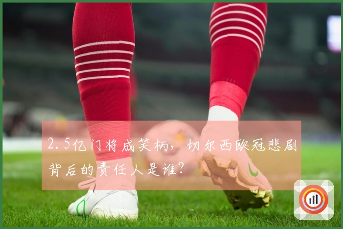 2.5亿门将成笑柄，切尔西欧冠悲剧背后的责任人是谁？