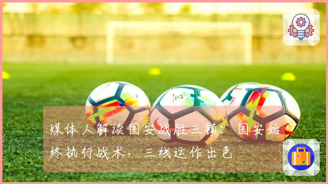 媒体人解读国安战胜三镇：国安始终执行战术，三线运作出色