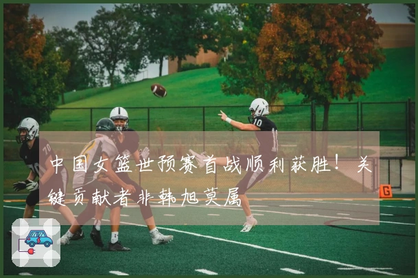 中国女篮世预赛首战顺利获胜！关键贡献者非韩旭莫属