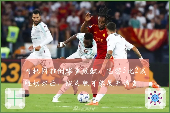 内托因推倒球童致歉，巴黎5比2战胜切尔西，欧足联可能展开调查