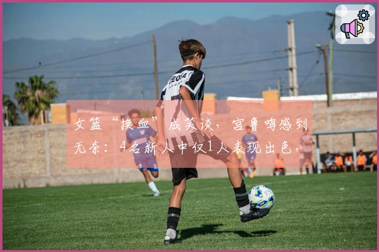 女篮“换血”成笑谈，宫鲁鸣感到无奈：4名新人中仅1人表现出色，总共只有3分！