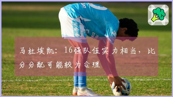 马杜埃凯：16强队伍实力相当，比分分配可能较为合理